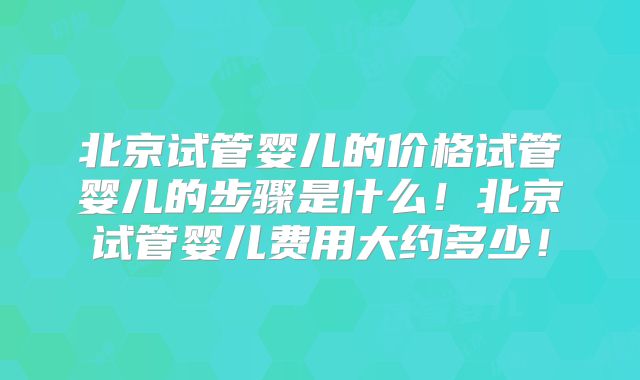 北京试管婴儿的价格试管婴儿的步骤是什么！北京试管婴儿费用大约多少！