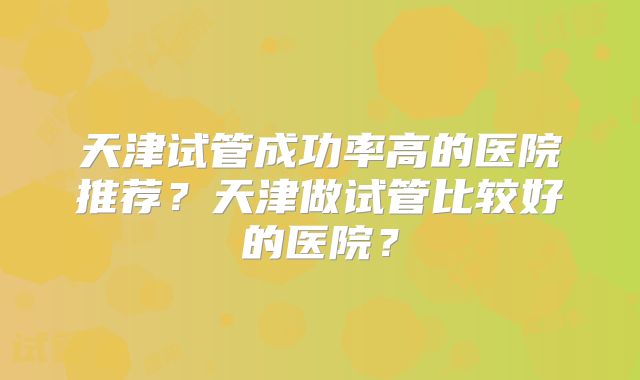 天津试管成功率高的医院推荐？天津做试管比较好的医院？