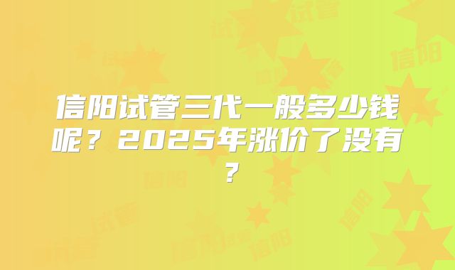 信阳试管三代一般多少钱呢？2025年涨价了没有？