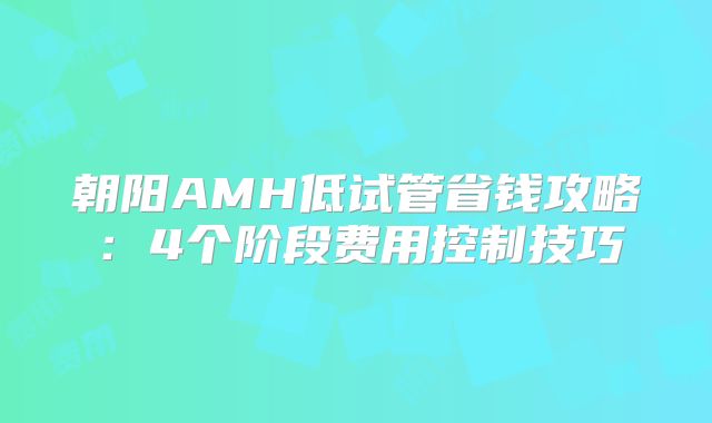 朝阳AMH低试管省钱攻略:4个阶段费用控制技巧