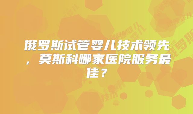 俄罗斯试管婴儿技术领先,莫斯科哪家医院服务最佳?