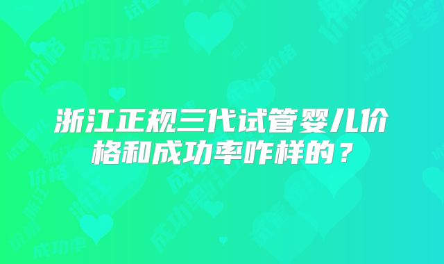 浙江正规三代试管婴儿价格和成功率咋样的？