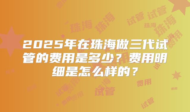 2025年在珠海做三代试管的费用是多少？费用明细是怎么样的？