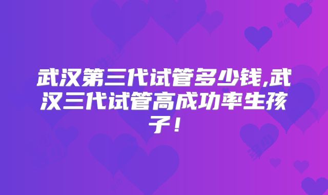 武汉第三代试管多少钱,武汉三代试管高成功率生孩子!