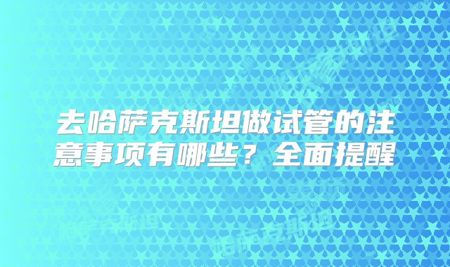 去哈萨克斯坦做试管的注意事项有哪些？全面提醒