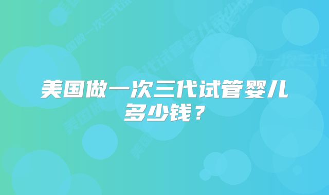 美国做一次三代试管婴儿多少钱？