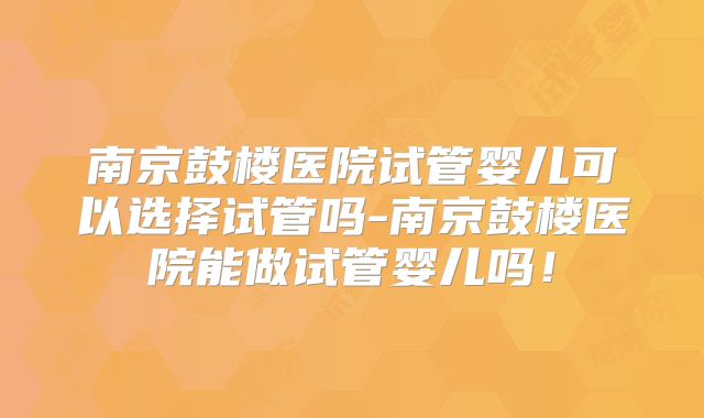 南京鼓楼医院试管婴儿可以选择试管吗-南京鼓楼医院能做试管婴儿吗！