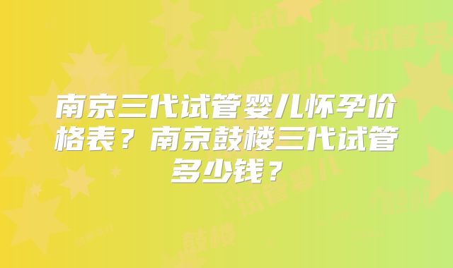 南京三代试管婴儿怀孕价格表？南京鼓楼三代试管多少钱？