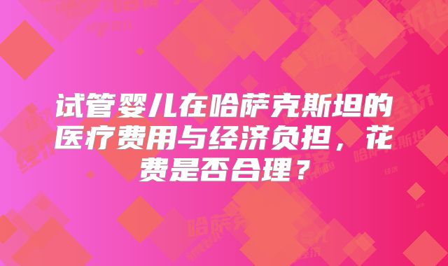 试管婴儿在哈萨克斯坦的医疗费用与经济负担，花费是否合理？