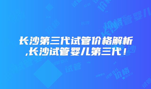 长沙第三代试管价格解析,长沙试管婴儿第三代！