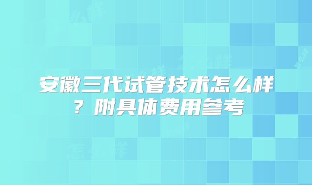 安徽三代试管技术怎么样？附具体费用参考