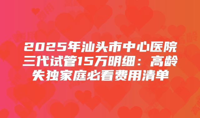 2025年汕头市中心医院三代试管15万明细：高龄失独家庭必看费用清单