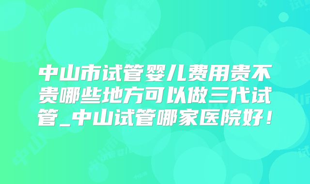 中山市试管婴儿费用贵不贵哪些地方可以做三代试管_中山试管哪家医院好!