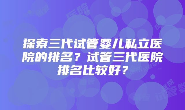 探索三代试管婴儿私立医院的排名？试管三代医院排名比较好？