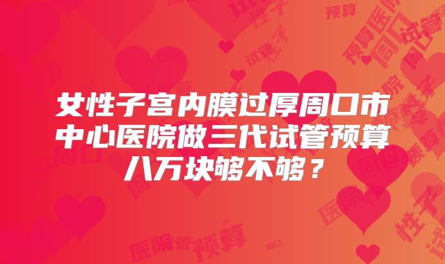 女性子宫内膜过厚周口市中心医院做三代试管预算八万块够不够？