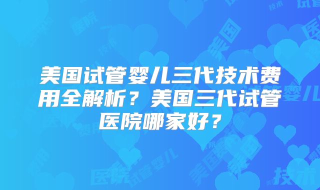 美国试管婴儿三代技术费用全解析？美国三代试管医院哪家好？