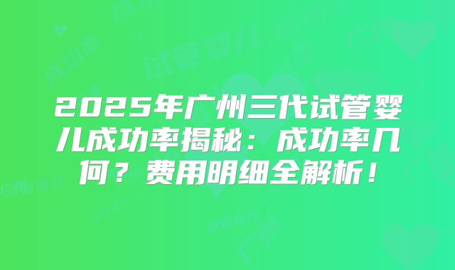 2025年广州三代试管婴儿成功率揭秘:成功率几何?费用明细全解析!