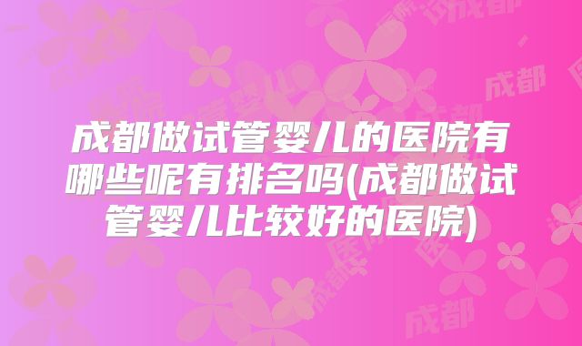 成都做试管婴儿的医院有哪些呢有排名吗(成都做试管婴儿比较好的医院)