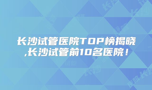 长沙试管医院TOP榜揭晓,长沙试管前10名医院!