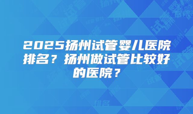 2025扬州试管婴儿医院排名？扬州做试管比较好的医院？