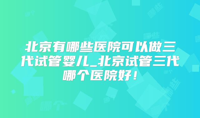 北京有哪些医院可以做三代试管婴儿_北京试管三代哪个医院好！