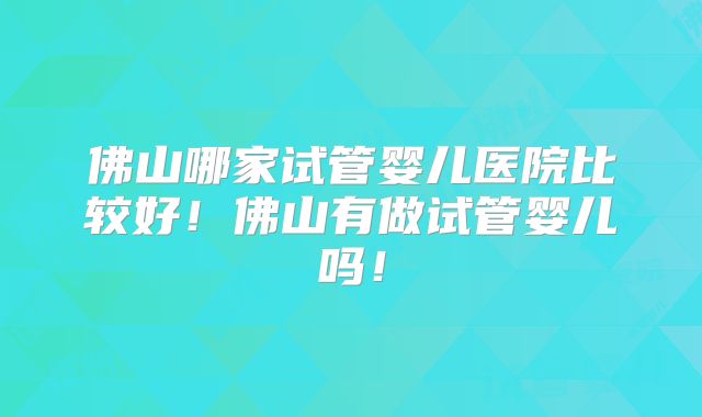 佛山哪家试管婴儿医院比较好！佛山有做试管婴儿吗！