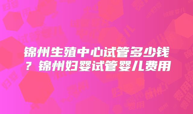 锦州生殖中心试管多少钱？锦州妇婴试管婴儿费用