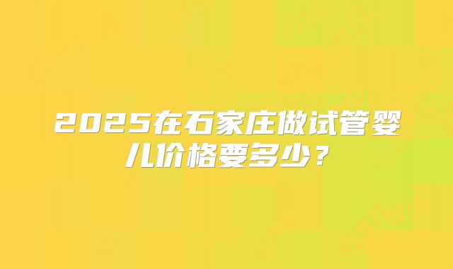 2025在石家庄做试管婴儿价格要多少?