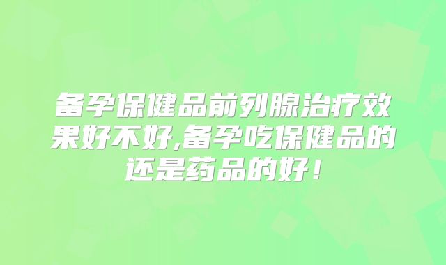 备孕保健品前列腺治疗效果好不好,备孕吃保健品的还是药品的好！