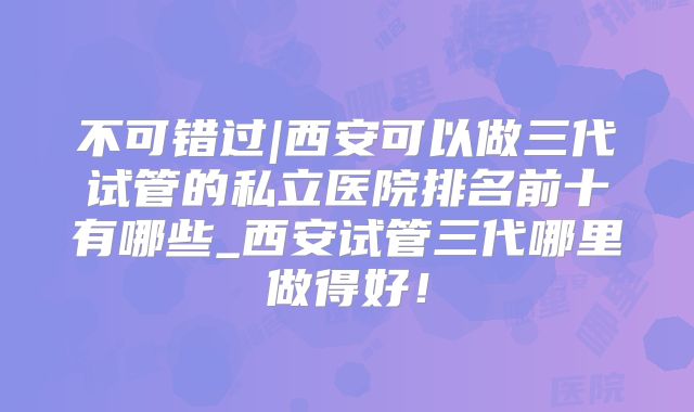 不可错过|西安可以做三代试管的私立医院排名前十有哪些_西安试管三代哪里做得好!