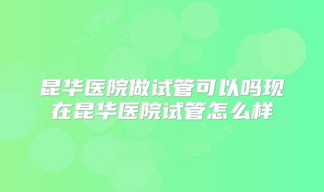 昆华医院做试管可以吗现在昆华医院试管怎么样