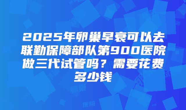 2025年卵巢早衰可以去联勤保障部队第900医院做三代试管吗?需要花费多少钱
