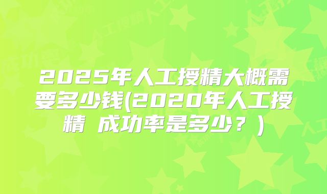 2025年人工授精大概需要多少钱(2020年人工授精旳成功率是多少?)