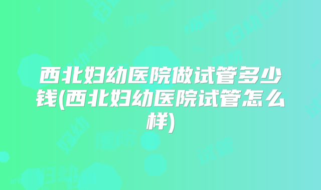 西北妇幼医院做试管多少钱(西北妇幼医院试管怎么样)