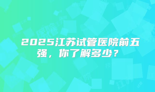 ‌2025江苏试管医院前五强，你了解多少？