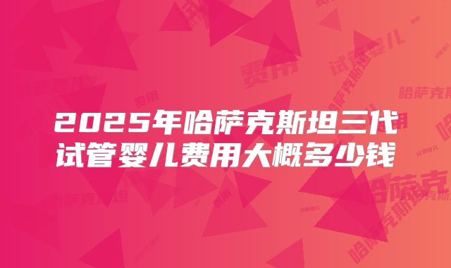 2025年哈萨克斯坦三代试管婴儿费用大概多少钱