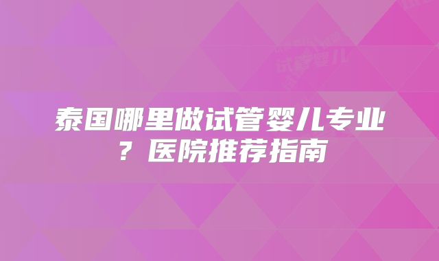 泰国哪里做试管婴儿专业？医院推荐指南