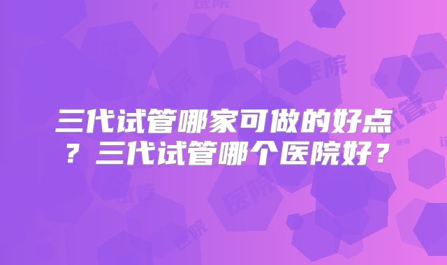 三代试管哪家可做的好点？三代试管哪个医院好？