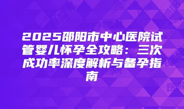 2025邵阳市中心医院试管婴儿怀孕全攻略：三次成功率深度解析与备孕指南