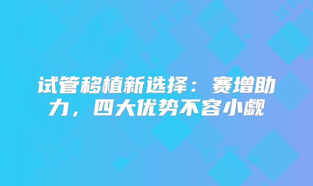 试管移植新选择:赛增助力,四大优势不容小觑
