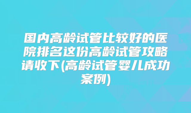 国内高龄试管比较好的医院排名这份高龄试管攻略请收下(高龄试管婴儿成功案例)