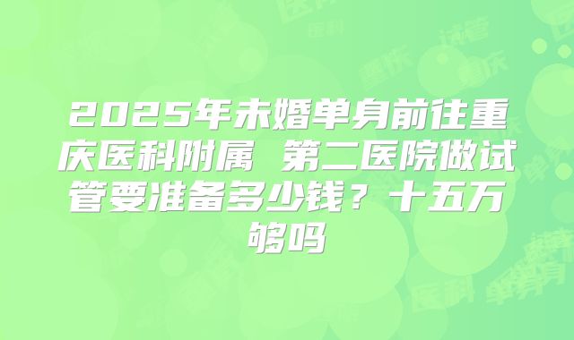 2025年未婚单身前往重庆医科附属 第二医院做试管要准备多少钱？十五万够吗