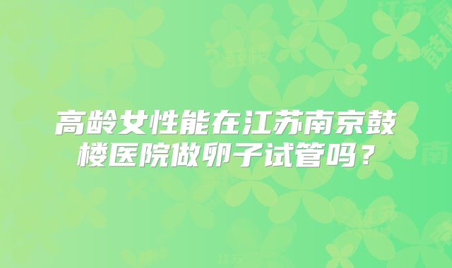 高龄女性能在江苏南京鼓楼医院做卵子试管吗?