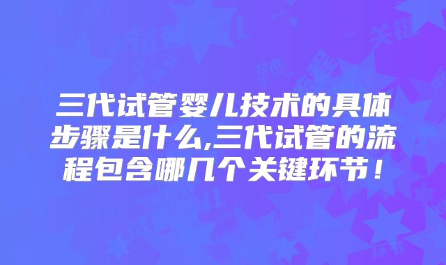 三代试管婴儿技术的具体步骤是什么,三代试管的流程包含哪几个关键环节！