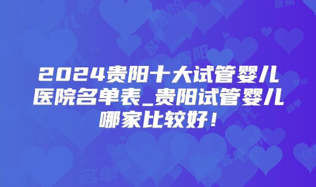2024贵阳十大试管婴儿医院名单表_贵阳试管婴儿哪家比较好!