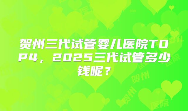 贺州三代试管婴儿医院TOP4，2025三代试管多少钱呢？