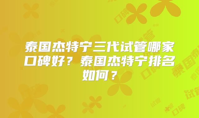 泰国杰特宁三代试管哪家口碑好?泰国杰特宁排名如何?
