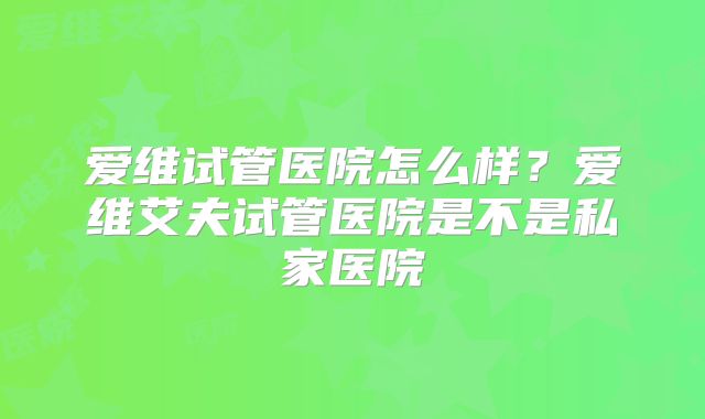爱维试管医院怎么样？爱维艾夫试管医院是不是私家医院