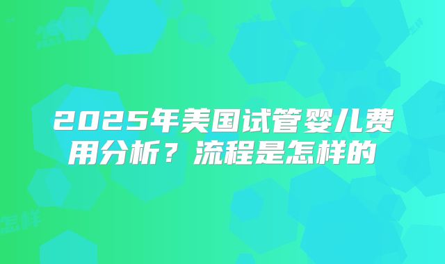 2025年美国试管婴儿费用分析？流程是怎样的