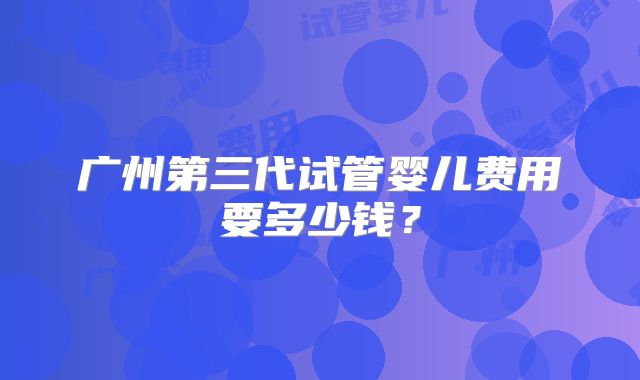 广州第三代试管婴儿费用要多少钱？